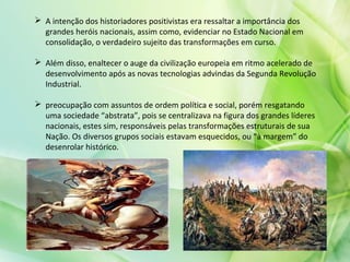  A intenção dos historiadores positivistas era ressaltar a importância dos
grandes heróis nacionais, assim como, evidenciar no Estado Nacional em
consolidação, o verdadeiro sujeito das transformações em curso.
 Além disso, enaltecer o auge da civilização europeia em ritmo acelerado de
desenvolvimento após as novas tecnologias advindas da Segunda Revolução
Industrial.
 preocupação com assuntos de ordem política e social, porém resgatando
uma sociedade “abstrata”, pois se centralizava na figura dos grandes líderes
nacionais, estes sim, responsáveis pelas transformações estruturais de sua
Nação. Os diversos grupos sociais estavam esquecidos, ou “à margem” do
desenrolar histórico.
 