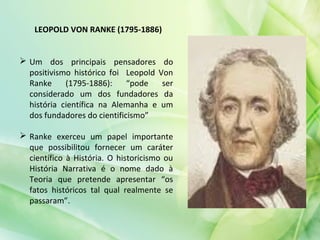  Um dos principais pensadores do
positivismo histórico foi Leopold Von
Ranke (1795-1886): “pode ser
considerado um dos fundadores da
história científica na Alemanha e um
dos fundadores do cientificismo”
 Ranke exerceu um papel importante
que possibilitou fornecer um caráter
científico à História. O historicismo ou
História Narrativa é o nome dado à
Teoria que pretende apresentar “os
fatos históricos tal qual realmente se
passaram”.
LEOPOLD VON RANKE (1795-1886)
 