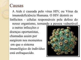 Causas 
A Aids é causada pelo vírus HIV, ou Vírus da imunodeficiência Humana. O HIV destrói os 
linfócitos - células responsáveis pela defesa do nosso organismo, tornando a pessoa vulnerável a outras infecções e 
doenças oportunistas, 
chamadas assim por 
surgirem nos momentos 
em que o sistema 
imunológico do indivíduo 
está enfraquecido. 
 