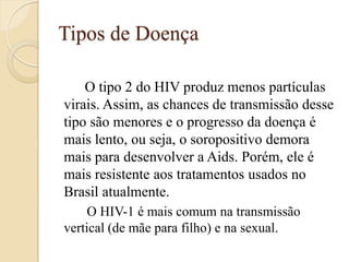 Tipos de Doença 
O tipo 2 do HIV produz menos partículas virais. Assim, as chances de transmissão desse tipo são menores e o progresso da doença é mais lento, ou seja, o soropositivo demora mais para desenvolver a Aids. Porém, ele é mais resistente aos tratamentos usados no Brasil atualmente. 
O HIV-1 é mais comum na transmissão vertical (de mãe para filho) e na sexual. 
 