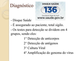 Diagnóstico 
- Disque Saúde 
- É assegurado ao paciente, total sigilo. 
- Os testes para detecção se dividem em 4 grupos, sendo eles: 
1° Detecção de anticorpos 
2° Detecção de antígenos 
3° Cultura Viral 
4° Amplificação do genoma do vírus 
 