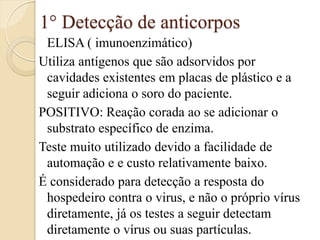 1° Detecção de anticorpos 
ELISA ( imunoenzimático) 
Utiliza antígenos que são adsorvidos por cavidades existentes em placas de plástico e a seguir adiciona o soro do paciente. 
POSITIVO: Reação corada ao se adicionar o substrato específico de enzima. 
Teste muito utilizado devido a facilidade de automação e e custo relativamente baixo. 
É considerado para detecção a resposta do hospedeiro contra o virus, e não o próprio vírus diretamente, já os testes a seguir detectam diretamente o vírus ou suas partículas. 
 