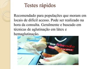 Testes rápidos 
Recomendado para populações que moram em locais de difícil acesso. Pode ser realizado na hora da consulta. Geralmente e baseado em técnicas de aglutinação em látex e hemaglutinação. 
 