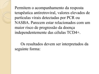 Permitem o acompanhamento da resposta terapêutica antiretroviral, valores elevados de partículas virais detectadas por PCR ou NASBA. Parecem estar relacionados com um maior risco de progressão da doença independentemente das células TCD4+. 
Os resultados devem ser interpretados da seguinte forma: 
 