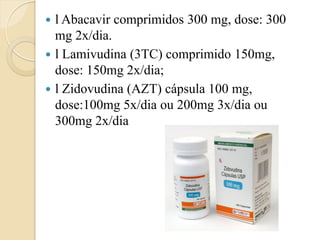 l Abacavir comprimidos 300 mg, dose: 300 mg 2x/dia. 
l Lamivudina (3TC) comprimido 150mg, dose: 150mg 2x/dia; 
l Zidovudina (AZT) cápsula 100 mg, dose:100mg 5x/dia ou 200mg 3x/dia ou 300mg 2x/dia  