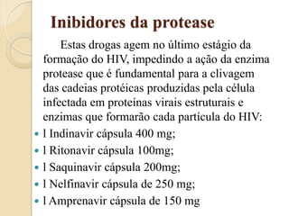 Inibidores da protease 
Estas drogas agem no último estágio da formação do HIV, impedindo a ação da enzima protease que é fundamental para a clivagem das cadeias protéicas produzidas pela célula infectada em proteínas virais estruturais e enzimas que formarão cada partícula do HIV: 
l Indinavir cápsula 400 mg; 
l Ritonavir cápsula 100mg; 
l Saquinavir cápsula 200mg; 
l Nelfinavir cápsula de 250 mg; 
l Amprenavir cápsula de 150 mg  