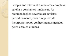 terapia antiretroviral é uma área complexa, 
sujeita a constantes mudanças. As 
recomendações deverão ser revistas 
periodicamente, com o objetivo de 
incorporar novos conhecimentos gerados 
pelos ensaios clínicos.  