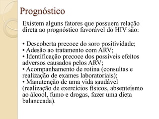 Prognóstico 
Existem alguns fatores que possuem relação direta ao prognóstico favorável do HIV são: 
• Descoberta precoce do soro positividade; • Adesão ao tratamento com ARV; • Identificação precoce dos possíveis efeitos adversos causados pelos ARV; • Acompanhamento de rotina (consultas e realização de exames laboratoriais); • Manutenção de uma vida saudável (realização de exercícios físicos, absenteísmo ao álcool, fumo e drogas, fazer uma dieta balanceada).  