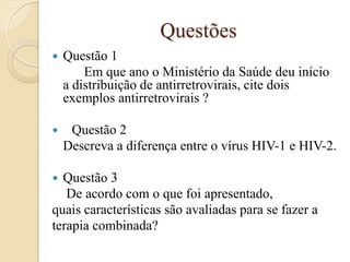 Questões 
Questão 1 
Em que ano o Ministério da Saúde deu início a distribuição de antirretrovirais, cite dois exemplos antirretrovirais ? 
Questão 2 
Descreva a diferença entre o vírus HIV-1 e HIV-2. 
Questão 3 
De acordo com o que foi apresentado, 
quais características são avaliadas para se fazer a 
terapia combinada? 