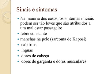 Sinais e sintomas 
Na maioria dos casos, os sintomas iniciais podem ser tão leves que são atribuídos a um mal estar passageiro. 
febre constante 
manchas na pele (sarcoma de Kaposi) 
 calafrios 
 ínguas 
 dores de cabeça 
 dores de garganta e dores musculares  