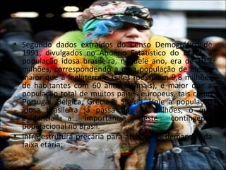 • Segundo dados extraídos do Censo Demográfico de
  1991, divulgados no Anuário Estatístico do Brasil, a
  população idosa brasileira, naquele ano, era de 10,7
  milhões, correspondendo a uma população de idosos
  maior que a Inglaterra e Gales (possuíam 9,8 milhões
  de habitantes com 60 anos ou mais), e maior que a
  população total de muitos países europeus, tais como
  Portugal, Bélgica, Grécia e Suécia. Hoje a população
  idosa brasileira já passa dos 14 milhões, o que
  evidencia     a   importância     deste   contingente
  populacional no Brasil.
• Infra estrutura precária para atender as demandas da
  faixa etária.
 