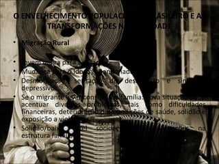 O ENVELHECIMENTO POPULACIONAL BRASILEIRO E AS
        TRANSFORMAÇÕES NA SOCIEDADE
• Migração Rural

• Jovem migra para a cidade.
• Mudança para o Idoso “abandonado”.
• Desmotivação, sensação de desamparo e sintomas
  depressivos.
• Se o migrante levar consigo sua família: nova situação pode
  acentuar diversos problemas, tais como dificuldades
  financeiras, deterioração das condições de saúde, solidão e
  exposição a violências.
• Solidão/baixo nível socioeconômico: alterações na
  estrutura familiar.
 