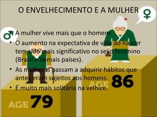 O ENVELHECIMENTO E A MULHER

• A mulher vive mais que o homem.
• O aumento na expectativa de vida ao nascer
  tem sido mais significativo no sexo feminino
  (Brasil e demais países).
• As mulheres passam a adquirir hábitos que
  antes eram sujeitos aos homens.
• É muito mais solitária na velhice.
 