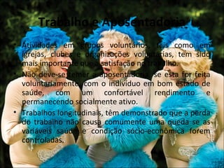 Trabalho e Aposentadoria
• Atividades em grupos voluntários, tais como em
  igrejas, clubes e organizações voluntárias, tem sido
  mais importante que a satisfação no trabalho.
• Não deve-se temer a aposentadoria, se esta for feita
  voluntariamente, com o indivíduo em bom estado de
  saúde, com um confortável rendimento e
  permanecendo socialmente ativo.
• Trabalhos longitudinais, têm demonstrado que a perda
  do trabalho não causa comumente uma queda se as
  variáveis saúde e condição sócio-econômica forem
  controladas.
 