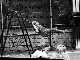 A APOSENTADORIA
• Brasil rural: surge geralmente por incapacidades
  físicas.
• Representa uma condição sócio-econômica
  injusta e inadequada.
• Muitos        necessitam      trabalhar     para
  complementação de sua renda, embora diversos
  apresentem condições para tal e não haja
  proibição legal ao idoso trabalhar, praticamente
  inexistem oportunidades para tal.
 