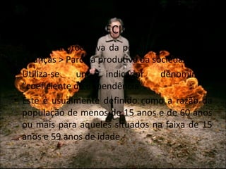 O CUSTO SOCIAL DO
          ENVELHECIMENTO
• Parcela improdutiva da população > Idosos e
  Crianças > Parcela produtiva da sociedade.
• Utiliza-se   um      indicador    denominado
  “coeficiente de dependência”.
• Este é usualmente definido como a razão da
  população de menos de 15 anos e de 60 anos
  ou mais para aqueles situados na faixa de 15
  anos e 59 anos de idade.
 