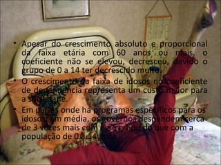 • Apesar do crescimento absoluto e proporcional
  da faixa etária com 60 anos ou mais, o
  coeficiente não se elevou, decresceu, devido o
  grupo de 0 a 14 ter decrescido muito.
• O crescimento da faixa de idosos no coeficiente
  de dependência representa um custo maior para
  a sociedade.
• Em países onde há programas específicos para os
  idosos, em média, os governos despendem cerca
  de 3 vezes mais com esse grupo do que com a
  população de 0 a 14 anos.
 
