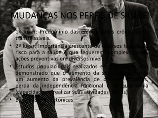 MUDANÇAS NOS PERFIS DE SAÚDE
• 1º lugar: Predomínio das enfermidades crônicas não
  transmissíveis.
• 2º lugar: Importância crescente de diversos fatores de
  risco para a saúde e que requerem, complexamente,
  ações preventivas em diversos níveis.
• Estudos populacionais realizados em São Paulo têm
  demonstrado que o aumento da sobrevida acarreta
  um aumento da prevalência de doenças crônicas,
  perda da independência funcional e da autonomia
  (capacidade de realizar suas atividades diárias).
• Barreiras arquitetônicas
 