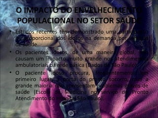 O IMPACTO DO ENVELHECIMENTO
  POPULACIONAL NO SETOR SAÚDE
• Estudos recentes têm demonstrado uma participação
  desproporcional dos idosos na demanda por serviços
  de saúde.
• Os pacientes idosos, de uma maneira global, não
  causam um impacto muito grande nos atendimentos
  ambulatoriais da rede básica (Dados de São Paulo).
• O paciente idoso procura, freqüentemente em
  primeiro lugar, a porta do pronto socorro, mas a
  grande maioria não apresentam problemas graves de
  saúde (Escola de Medicina no serviço de Pronto
  Atendimento do Hospital São Paulo).
 