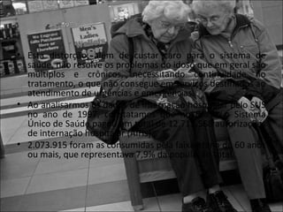 • Esta distorção, além de custar caro para o sistema de
  saúde, não resolve os problemas do idoso que em geral são
  múltiplos e crônicos, necessitando continuidade no
  tratamento, o que não consegue em serviços destinados ao
  atendimento de urgências e emergências.
• Ao analisarmos os dados de internação hospitalar pelo SUS
  no ano de 1997, constatamos que no Brasil, o Sistema
  Único de Saúde pagou um total de 12.715.568 autorizações
  de internação hospitalar (AIHs).
• 2.073.915 foram as consumidas pela faixa etária de 60 anos
  ou mais, que representava 7,9% da população total.
 