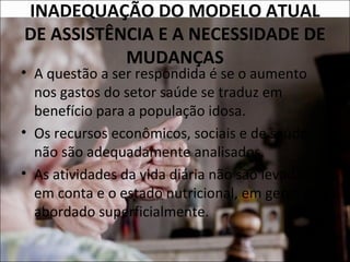 INADEQUAÇÃO DO MODELO ATUAL
DE ASSISTÊNCIA E A NECESSIDADE DE
           MUDANÇAS
• A questão a ser respondida é se o aumento
  nos gastos do setor saúde se traduz em
  benefício para a população idosa.
• Os recursos econômicos, sociais e de saúde
  não são adequadamente analisados.
• As atividades da vida diária não são levadas
  em conta e o estado nutricional, em geral, é
  abordado superficialmente.
 