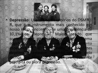 • Depressão: Usando-se os critérios do DSM III-
  R, que é o instrumento mais conhecido em
  nosso meio, encontrou-se uma prevalência de
  10,1% de Depressão Maior, sendo que
  somente um paciente teve seu problema
  registrado e nem ele recebeu tratamento
  específico. E, o pior: todos os pacientes
  deprimidos estavam fazendo uso de pelo
  menos um fármaco que comprovadamente
  precipita ou piora depressão.
 