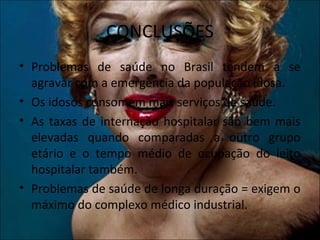 CONCLUSÕES
• Problemas de saúde no Brasil tendem a se
  agravar com a emergência da população idosa.
• Os idosos consomem mais serviços de saúde.
• As taxas de internação hospitalar são bem mais
  elevadas quando comparadas a outro grupo
  etário e o tempo médio de ocupação do leito
  hospitalar também.
• Problemas de saúde de longa duração = exigem o
  máximo do complexo médico industrial.
 