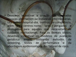 • Devemos incentivar a criação dos chamados
  espaços alternativos ou instâncias intermediárias,
  tais como: hospital-dia, centros de convivência,
  além de centros-noite, lares abrigados e
  protegidos para aqueles que necessitam de
  cuidados institucionais. Para os demais idosos,
  devemos incentivar os modelos de avaliação
  geriátrica ampla, utilizando métodos de
  screening, testes de performance e da
  abordagem epidemiológica dos fatores de risco.
 