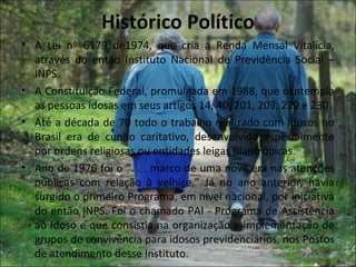 Histórico Político
• A Lei nº 6179 de1974, que cria a Renda Mensal Vitalícia,
  através do então Instituto Nacional de Previdência Social –
  INPS.
• A Constituição Federal, promulgada em 1988, que contempla
  as pessoas idosas em seus artigos 14, 40, 201, 203, 229 e 230.
• Até a década de 70 todo o trabalho realizado com idosos no
  Brasil era de cunho caritativo, desenvolvido especialmente
  por ordens religiosas ou entidades leigas filantrópicas.
• Ano de 1976 foi o “. . . marco de uma nova era nas atenções
  públicas com relação à velhice.” Já no ano anterior, havia
  surgido o primeiro Programa, em nível nacional, por iniciativa
  do então INPS. Foi o chamado PAI - Programa de Assistência
  ao Idoso e que consistia na organização e implementação de
  grupos de convivência para idosos previdenciários, nos Postos
  de atendimento desse Instituto.
 