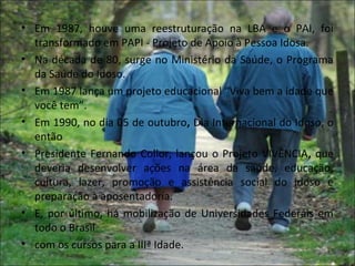 • Em 1987, houve uma reestruturação na LBA e o PAI, foi
  transformado em PAPI - Projeto de Apoio à Pessoa Idosa.
• Na década de 80, surge no Ministério da Saúde, o Programa
  da Saúde do Idoso.
• Em 1987 lança um projeto educacional “Viva bem a idade que
  você tem”.
• Em 1990, no dia 05 de outubro, Dia Internacional do Idoso, o
  então
• Presidente Fernando Collor, lançou o Projeto VIVÊNCIA, que
  deveria desenvolver ações na área da saúde, educação,
  cultura, lazer, promoção e assistência social do idoso e
  preparação à aposentadoria.
• E, por último, há mobilização de Universidades Federais em
  todo o Brasil
• com os cursos para a IIIª Idade.
 