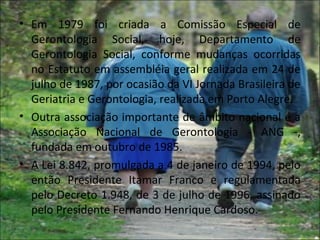 • Em 1979 foi criada a Comissão Especial de
  Gerontologia Social, hoje, Departamento de
  Gerontologia Social, conforme mudanças ocorridas
  no Estatuto em assembléia geral realizada em 24 de
  julho de 1987, por ocasião da VI Jornada Brasileira de
  Geriatria e Gerontologia, realizada em Porto Alegre.
• Outra associação importante de âmbito nacional é a
  Associação Nacional de Gerontologia - ANG -,
  fundada em outubro de 1985.
• A Lei 8.842, promulgada a 4 de janeiro de 1994, pelo
  então Presidente Itamar Franco e regulamentada
  pelo Decreto 1.948, de 3 de julho de 1996, assinado
  pelo Presidente Fernando Henrique Cardoso.
 
