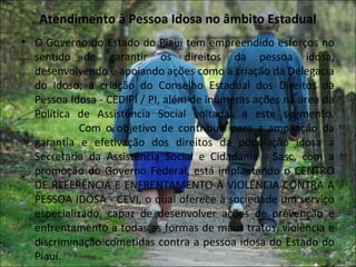 Atendimento à Pessoa Idosa no âmbito Estadual
• O Governo do Estado do Piauí tem empreendido esforços no
  sentido de garantir os direitos da pessoa idosa,
  desenvolvendo e apoiando ações como a criação da Delegacia
  do Idoso; a criação do Conselho Estadual dos Direitos da
  Pessoa Idosa - CEDIPI / PI, além de inúmeras ações na área da
  Política de Assistência Social voltadas a este segmento.
            Com o objetivo de contribuir para a ampliação da
  garantia e efetivação dos direitos da população idosa a
  Secretaria da Assistência Social e Cidadania - Sasc, com a
  promoção do Governo Federal, está implantando o CENTRO
  DE REFERÊNCIA E ENFRENTAMENTO À VIOLÊNCIA CONTRA A
  PESSOA IDOSA - CEVI, o qual oferece à sociedade um serviço
  especializado, capaz de desenvolver ações de prevenção e
  enfrentamento a todas as formas de maus tratos, violência e
  discriminação cometidas contra a pessoa idosa do Estado do
  Piauí.
 