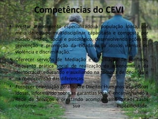 Competências do CEVI
• Prestar atendimento especializado à população idosa, por
  meio de equipe multidisciplinar capacitada e composta por
  núcleo jurídico, social e psicológico, desenvolvendo ações de
  prevenção e promoção da cidadania, a idosos vítimas de
  violência e discriminação.
• Oferecer serviços de Mediação e Conciliação de conflitos,
  enquanto prática social de realização da autonomia e da
  democracia; educando e auxiliando na tomada de decisões e
  na compreensão das diferenças.
• Fornecer orientação geral sobre Direitos Humanos às pessoas
  idosas, informando sobre as garantias legais, encaminhando à
  Rede de Serviços e prestando acompanhamento aos casos
  conforme                    sua                 especificidade.
 