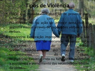 Tipos de Violência
• Física: Ato causado com intenção de provocar dor,
  ferimento,               coerção               física.
  Psicológica: Ato ou ação de infringir pena, dor ou
  angústia mental através de expressões verbais e não
  verbais.
• Financeira: Exploração imprópria ou ilegal e/ou uso
  sem consentimento de Recursos Materiais e/ou
  Financeiros                do                 idoso.
  Sexual: Assédio e/ou ato sexual sem o
  consentimento                do               idoso.
  Negligência: Esquecimento ou falha em providenciar
  a assistência e atendimento das necessidades básicas
  do idoso.
 
