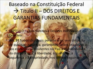 Baseado na Constituição Federal
    Título II – DOS DIREITOS E
   GARANTIAS FUNDAMENTAIS

• CAPÍTULO I – Dos Direitos e Deveres Individuais e
  Coletivos
• Art. 5º Todos são iguais perante a lei, sem distinção
  de qualquer natureza, garantindo-se aos brasileiros e
  aos estrangeiros residentes no País a inviolabilidade
  do direito à vida, à liberdade, à igualdade, à
  segurança e à propriedade, nos termos seguintes:
 