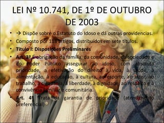 LEI Nº 10.741, DE 1º DE OUTUBRO
                 DE 2003
•  Dispõe sobre o Estatuto do Idoso e dá outras providencias.
• Composto por 118 artigos, distribuídos em sete títulos.
• Título I: Disposições Preliminares
• Art. 3º É obrigação da família, da comunidade, da sociedade e
  do Poder Público assegurar ao idoso, com absoluta
  prioridade, a efetivação do direito à vida, à saúde, à
  alimentação, à educação, à cultura, ao esporte, ao lazer, ao
  trabalho, à cidadania, à liberdade, à dignidade, ao respeito e à
  convivência familiar e comunitária.
• Art. 4º Trata da garantia de prioridade (atendimento
  preferencial)
 