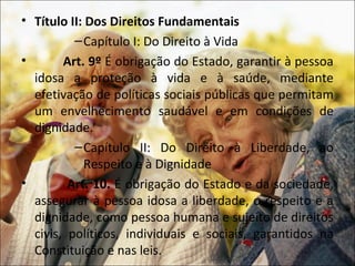 • Título II: Dos Direitos Fundamentais
          – Capítulo I: Do Direito à Vida
•       Art. 9º É obrigação do Estado, garantir à pessoa
  idosa a proteção à vida e à saúde, mediante
  efetivação de políticas sociais públicas que permitam
  um envelhecimento saudável e em condições de
  dignidade.
          – Capítulo II: Do Direito à Liberdade, ao
            Respeito e à Dignidade
•        Art. 10. É obrigação do Estado e da sociedade,
  assegurar à pessoa idosa a liberdade, o respeito e a
  dignidade, como pessoa humana e sujeito de direitos
  civis, políticos, individuais e sociais, garantidos na
  Constituição e nas leis.
 