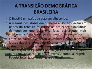 A TRANSIÇÃO DEMOGRÁFICA
             BRASILEIRA
• O Brasil é um país que está envelhecendo.
• A maioria dos idosos em números absolutos vivem em
  países do terceiro mundo e as projeções estatísticas
  demonstram que esta é a faixa etária que mais
  crescerá na maioria dos países menos desenvolvidos.
• Entre os países que terão as maiores populações de
  idosos daqui a menos de 30 anos, oito se situam na
  categoria de países em desenvolvimento. Nota-se a
  substituição das grandes populações idosas dos países
  europeus pelas de países "jovens", como a Nigéria,
  Paquistão, México, Indonésia ou Brasil.
 