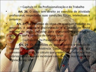 – Capítulo VI: Da Profissionalização e do Trabalho
•         Art. 26. O idoso tem direito ao exercício de atividade
  profissional, respeitadas suas condições físicas, intelectuais e
  psíquicas.
•       Art. 27. Na admissão do idoso em qualquer trabalho ou
  emprego, é vedada a discriminação e a fixação de limite
  máximo de idade, inclusive para concursos, ressalvados os
  casos em que a natureza do cargo o exigir.
           – Capítulo VII: Da Previdência Social
•         Art. 29. Os benefícios de aposentadoria e pensão do
  Regime Geral da Previdência Social observarão, na sua
  concessão, critérios de cálculo que preservem o valor real dos
  salários sobre os quais incidiram contribuição, nos termos da
  legislação vigente.
 