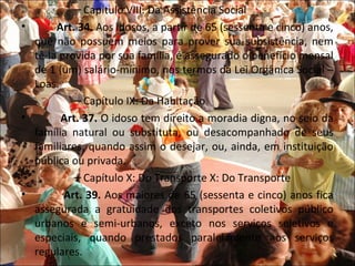 – Capítulo VIII: Da Assistência Social
•      Art. 34. Aos idosos, a partir de 65 (sessenta e cinco) anos,
  que não possuem meios para prover sua subsistência, nem
  tê-la provida por sua família, é assegurado o benefício mensal
  de 1 (um) salário-mínimo, nos termos da Lei Orgânica Social –
  Loas.
           – Capítulo IX: Da Habitação
•       Art. 37. O idoso tem direito a moradia digna, no seio da
  família natural ou substituta, ou desacompanhado de seus
  familiares, quando assim o desejar, ou, ainda, em instituição
  pública ou privada.
           – Capítulo X: Do Transporte X: Do Transporte
•        Art. 39. Aos maiores de 65 (sessenta e cinco) anos fica
  assegurada a gratuidade dos transportes coletivos público
  urbanos e semi-urbanos, exceto nos serviços seletivos e
  especiais, quando prestados paralelamente aos serviços
  regulares.
 