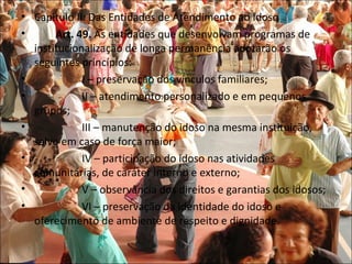 • Capitulo II: Das Entidades de Atendimento ao Idoso
•      Art. 49. As entidades que desenvolvam programas de
  institucionalização de longa permanência adotarão os
  seguintes princípios:
•            I – preservação dos vínculos familiares;
•            II – atendimento personalizado e em pequenos
  grupos;
•            III – manutenção do idoso na mesma instituição,
  salvo em caso de força maior;
•            IV – participação do idoso nas atividades
  comunitárias, de caráter interno e externo;
•            V – observância dos direitos e garantias dos idosos;
•            VI – preservação da identidade do idoso e
  oferecimento de ambiente de respeito e dignidade.
 
