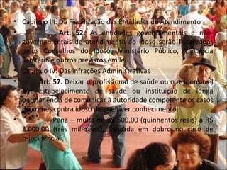 • Capítulo III: Da Fiscalização das Entidades de Atendimento
•               Art. 52. As entidades governamentais e não-
  governamentais de atendimento ao idoso serão fiscalizadas
  pelos Conselhos do Idoso, Ministério Público, Vigilância
  Sanitária e outros previstos em lei.
• Capítulo IV: Das Infrações Administrativas
•       Art. 57. Deixar o profissional de saúde ou o responsável
  por estabelecimento de saúde ou instituição de longa
  permanência de comunicar à autoridade competente os casos
  de crimes contra idoso de que tiver conhecimento:
•            Pena – multa de R$ 500,00 (quinhentos reais) a R$
  3.000,00 (três mil reais), aplicada em dobro no caso de
  reincidência.
 