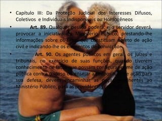 • Capítulo III: Da Proteção Judicial dos Interesses Difusos,
  Coletivos e Individuais Indisponíveis ou Homogêneos
•          Art. 89. Qualquer pessoa poderá, e o servidor deverá,
  provocar a iniciativa do Ministério Público, prestando-lhe
  informações sobre os fatos que constituam objeto de ação
  civil e indicando-lhe os elementos de convicção.
•            Art. 90. Os agentes públicos em geral, os juízes e
  tribunais, no exercício de suas funções, quando tiverem
  conhecimento de fatos que possam configurar crime de ação
  pública contra o idoso ou ensejar a propositura de ação para
  sua defesa, devem encaminhar as peças pertinentes ao
  Ministério Público, para as providências cabíveis.
 