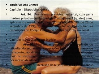 • Título VI: Dos Crimes
• Capítulo I: Disposições Gerais
•          Art. 94. Aos crimes previstos nesta Lei, cuja pena
  máxima privativa de liberdade não ultrapasse 4 (quatro) anos,
  aplica-se o procedimento previsto na Lei nº 9.099, de 26 de
  setembro de 1995, e, subsidiariamente, no que couber, as
  disposições do Código Penal e do Código de Processo Penal.
•
• Capítulo II: Dos Crimes em Espécie
•            Art. 96. Discriminar pessoa idosa, impedindo ou
  dificultando seu acesso a operações bancárias, aos meios de
  transporte, ao direito de contratar ou por qualquer outro
  meio ou instrumento necessário ao exercício da cidadania,
  por motivo de idade:
•                Pena – Reclusão de 6 (seis) meses a 1 (um) ano e
  multa.
 