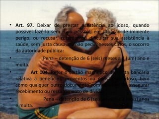 • Art. 97. Deixar de prestar assistência ao idoso, quando
  possível fazê-lo sem risco pessoal, em situação de iminente
  perigo, ou recusar, retardar ou dificultar sua assistência à
  saúde, sem justa causa, ou não pedir, nesses casos, o socorro
  da autoridade pública:
•              Pena – detenção de 6 (seis) meses a 1 (um) ano e
  multa.
•         Art 104. Reter o cartão magnético de conta bancária
  relativa a benefícios, proventos ou pensão do idoso, bem
  como qualquer outro documento com objetivo de assegurar
  recebimento ou ressarcimento de dívida:
•              Pena – detenção de 6 (seis) meses a 2 (dois) anos
  e multa.
 