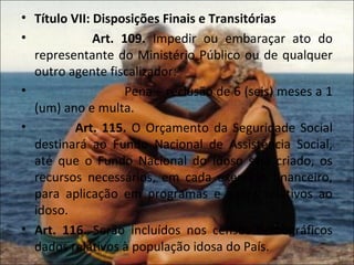 • Título VII: Disposições Finais e Transitórias
•             Art. 109. Impedir ou embaraçar ato do
  representante do Ministério Público ou de qualquer
  outro agente fiscalizador:
•                   Pena – reclusão de 6 (seis) meses a 1
  (um) ano e multa.
•         Art. 115. O Orçamento da Seguridade Social
  destinará ao Fundo Nacional de Assistência Social,
  até que o Fundo Nacional do Idoso seja criado, os
  recursos necessários, em cada exercício financeiro,
  para aplicação em programas e ações relativos ao
  idoso.
• Art. 116. Serão incluídos nos censos demográficos
  dados relativos à população idosa do País.
 