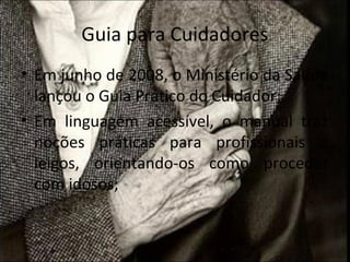 Guia para Cuidadores
• Em junho de 2008, o Ministério da Saúde
  lançou o Guia Prático do Cuidador;
• Em linguagem acessível, o manual traz
  noções práticas para profissionais e
  leigos, orientando-os como proceder
  com idosos;
 
