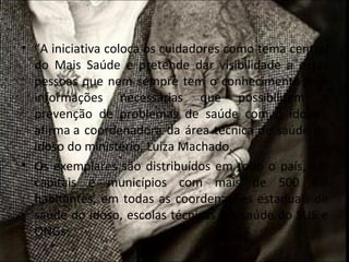 • “A iniciativa coloca os cuidadores como tema central
  do Mais Saúde e pretende dar visibilidade a essas
  pessoas que nem sempre tem o conhecimento e as
  informações necessárias que possibilitem a
  prevenção de problemas de saúde com o idoso”,
  afirma a coordenadora da área técnica de saúde do
  idoso do ministério, Luiza Machado.
• Os exemplares são distribuídos em todo o país, em
  capitais e municípios com mais de 500 mil
  habitantes, em todas as coordenações estaduais de
  saúde do idoso, escolas técnicas em saúde do SUS e
  ONGs;
 