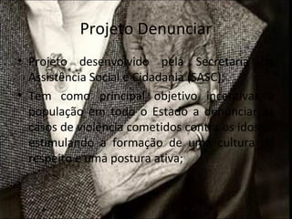 Projeto Denunciar
• Projeto desenvolvido pela Secretaria da
  Assistência Social e Cidadania (SASC);
• Tem como principal objetivo incentivar a
  população em todo o Estado a denunciar os
  casos de violência cometidos contra os idosos,
  estimulando a formação de uma cultura de
  respeito e uma postura ativa;
 