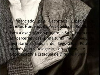 • É financiado pela Secretaria Especial de
  Direitos Humanos da Presidência da República
• Para a execução do projeto, a SASC conta com
  as parcerias das prefeituras municipais, da
  Secretaria Estadual de Segurança Pública,
  através da Delegacia do Idoso, e da
  Coordenadoria Estadual de Direitos Humanos;
 
